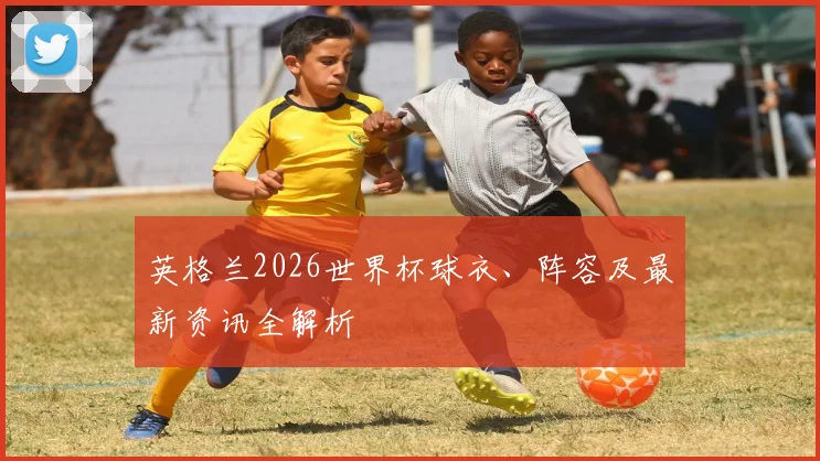 英格兰2026世界杯球衣、阵容及最新资讯全解析