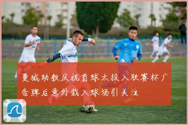 曼城助教庆祝首球太投入联赛杯广告牌后意外栽入球场引关注