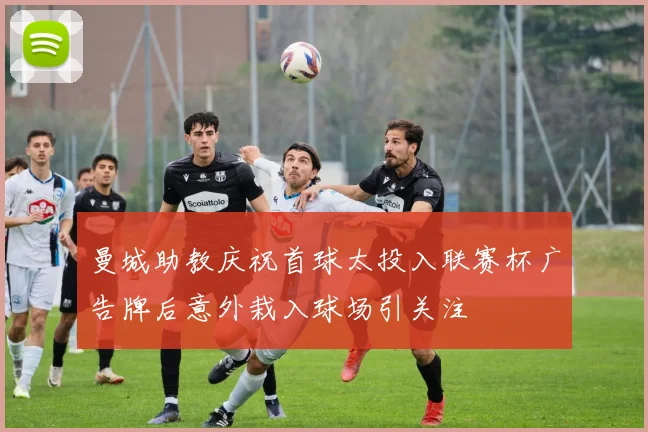 曼城助教庆祝首球太投入联赛杯广告牌后意外栽入球场引关注