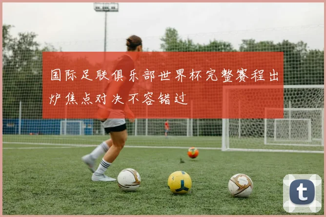 国际足联俱乐部世界杯完整赛程出炉焦点对决不容错过